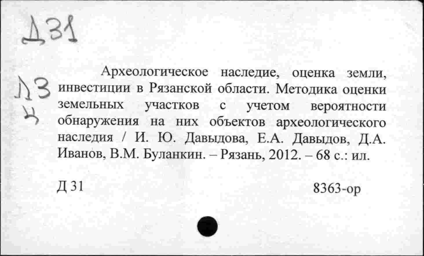 ﻿А34
лз
H
Археологическое наследие, оценка земли, инвестиции в Рязанской области. Методика оценки земельных участков с учетом вероятности обнаружения на них объектов археологического наследия / И. Ю. Давыдова, Е.А. Давыдов, Д.А. Иванов, В.М. Буланкин. - Рязань, 2012. - 68 с.: ил.
Д31
8363-ор